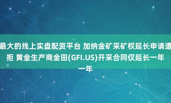 最大的线上实盘配资平台 加纳金矿采矿权延长申请遭拒 黄金生产商金田(GFI.US)开采合同仅延长一年