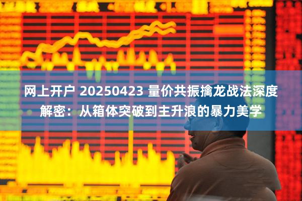 网上开户 20250423 量价共振擒龙战法深度解密：从箱体突破到主升浪的暴力美学