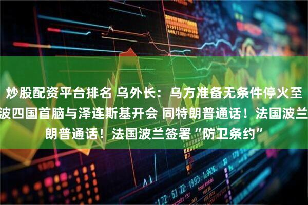 炒股配资平台排名 乌外长:乌方准备无条件停火至少30天!英法德波四国首脑与泽连斯基开会 同特朗普通话!法国波兰签署“防卫条约”