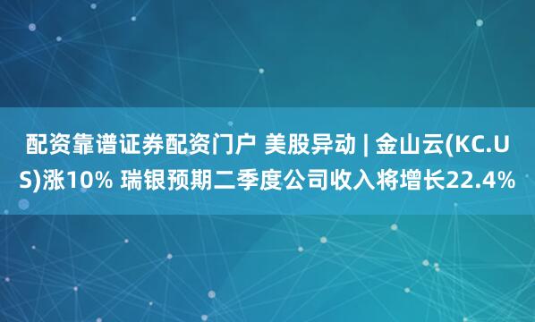 配资靠谱证券配资门户 美股异动 | 金山云(KC.US)涨10% 瑞银预期二季度公司收入将增长22.4%