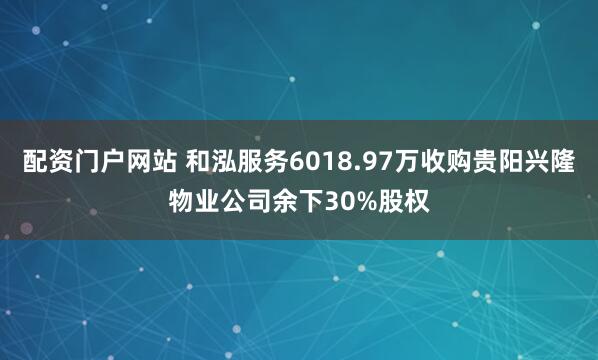 配资门户网站 和泓服务6018.97万收购贵阳兴隆物业公司余下30%股权