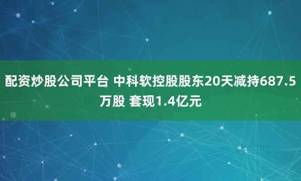 配资炒股公司平台 中科软控股股东20天减持687.5万股 套现1.4亿元