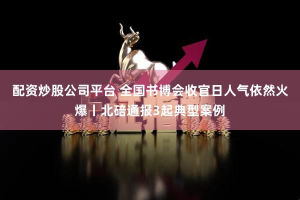 配资炒股公司平台 全国书博会收官日人气依然火爆丨北碚通报3起典型案例