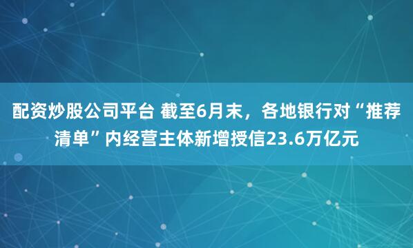 配资炒股公司平台 截至6月末，各地银行对“推荐清单”内经营主体新增授信23.6万亿元