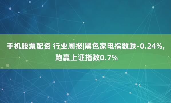 手机股票配资 行业周报|黑色家电指数跌-0.24%, 跑赢上证指数0.7%