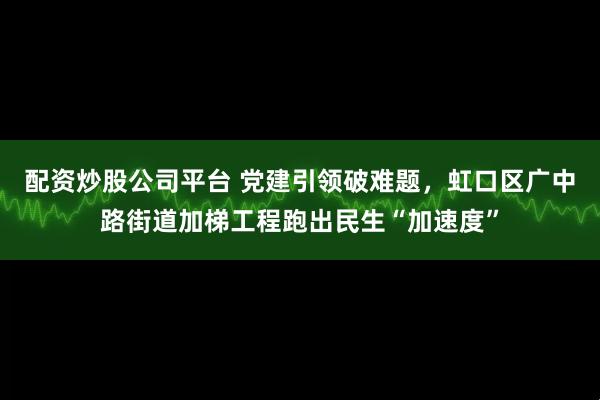 配资炒股公司平台 党建引领破难题，虹口区广中路街道加梯工程跑出民生“加速度”