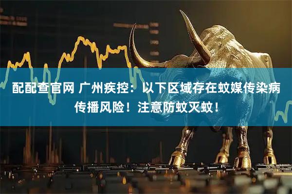 配配查官网 广州疾控：以下区域存在蚊媒传染病传播风险！注意防蚊灭蚊！