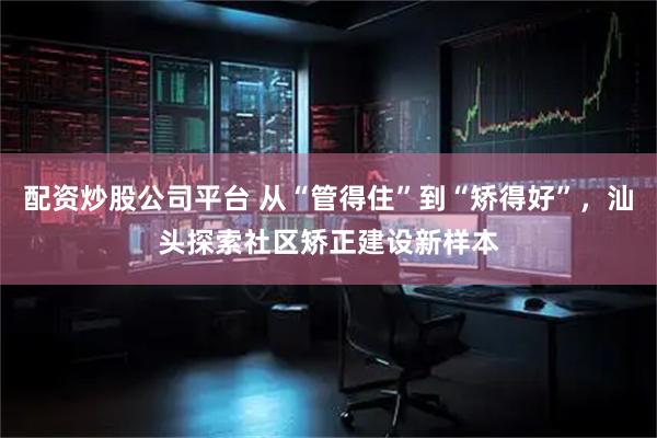 配资炒股公司平台 从“管得住”到“矫得好”，汕头探索社区矫正建设新样本