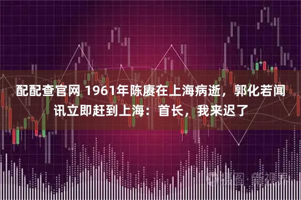 配配查官网 1961年陈赓在上海病逝，郭化若闻讯立即赶到上海：首长，我来迟了
