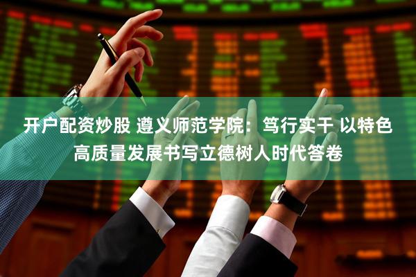 开户配资炒股 遵义师范学院：笃行实干 以特色高质量发展书写立德树人时代答卷