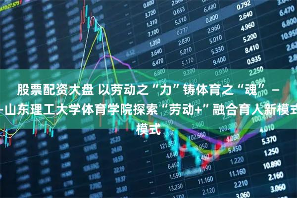 股票配资大盘 以劳动之“力”铸体育之“魂” ——山东理工大学体育学院探索“劳动+”融合育人新模式